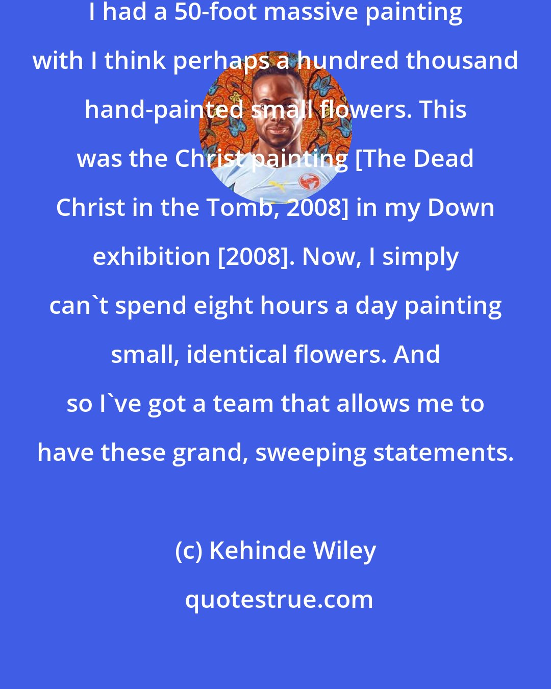 Kehinde Wiley: For example, in one of my last exhibitions I had a 50-foot massive painting with I think perhaps a hundred thousand hand-painted small flowers. This was the Christ painting [The Dead Christ in the Tomb, 2008] in my Down exhibition [2008]. Now, I simply can't spend eight hours a day painting small, identical flowers. And so I've got a team that allows me to have these grand, sweeping statements.