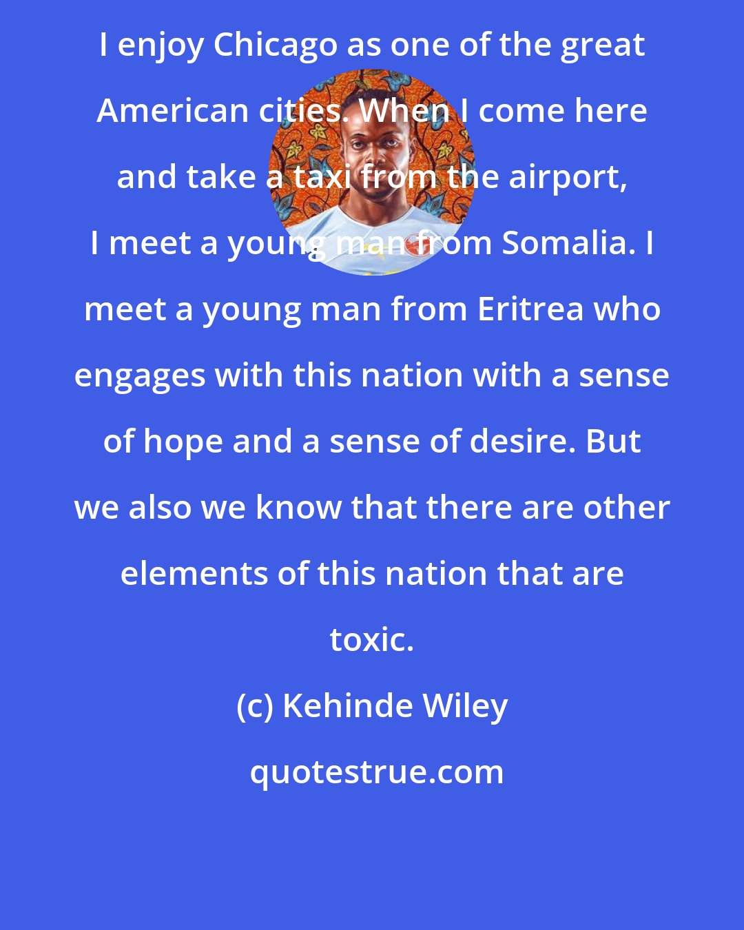 Kehinde Wiley: I enjoy Chicago as one of the great American cities. When I come here and take a taxi from the airport, I meet a young man from Somalia. I meet a young man from Eritrea who engages with this nation with a sense of hope and a sense of desire. But we also we know that there are other elements of this nation that are toxic.