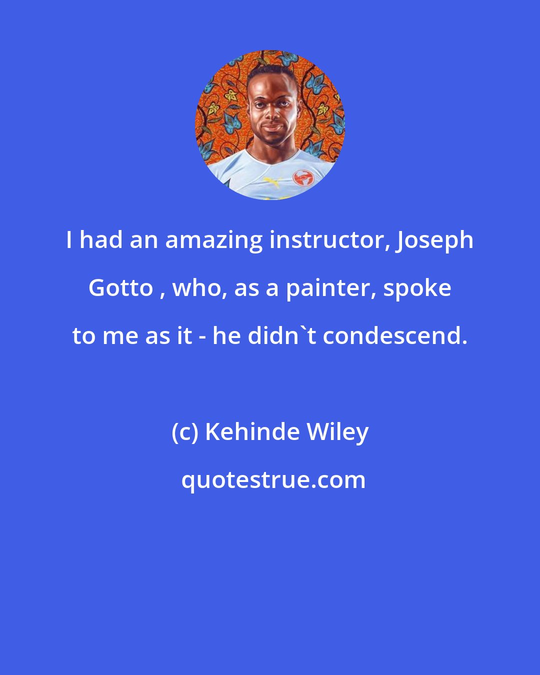 Kehinde Wiley: I had an amazing instructor, Joseph Gotto , who, as a painter, spoke to me as it - he didn't condescend.