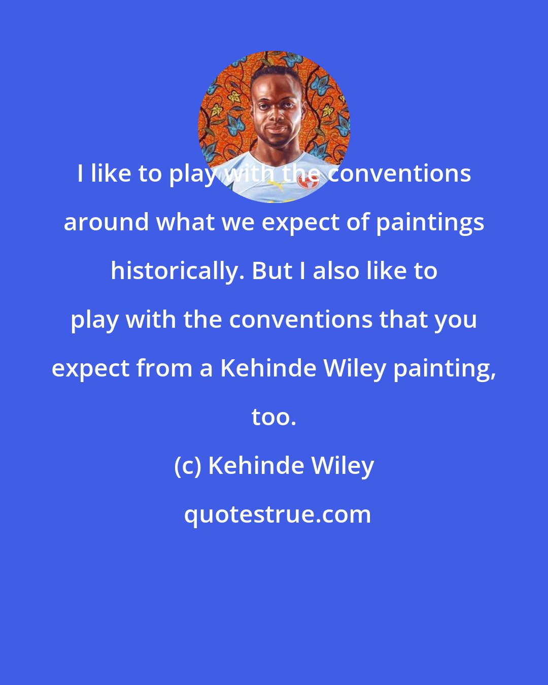 Kehinde Wiley: I like to play with the conventions around what we expect of paintings historically. But I also like to play with the conventions that you expect from a Kehinde Wiley painting, too.