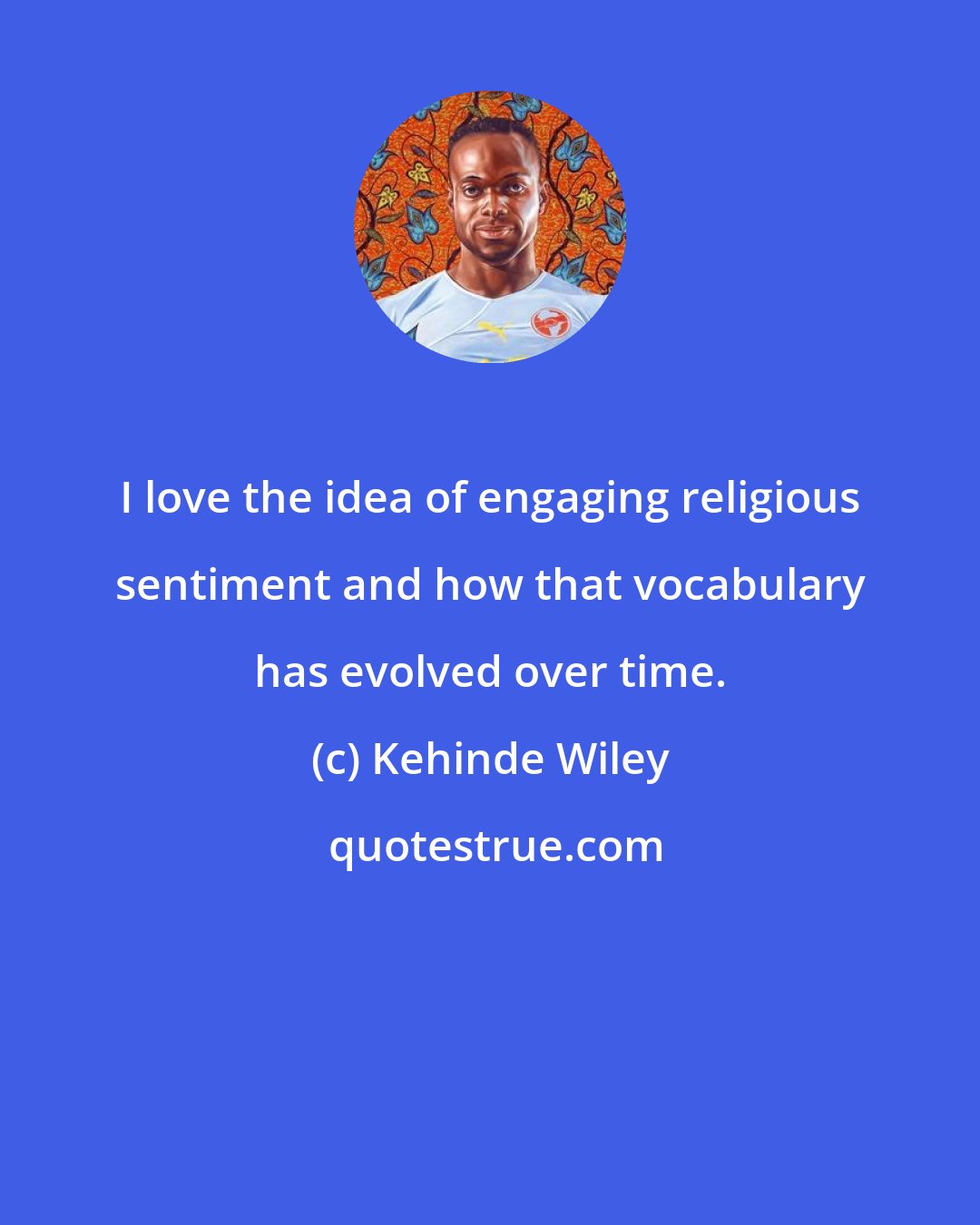 Kehinde Wiley: I love the idea of engaging religious sentiment and how that vocabulary has evolved over time.