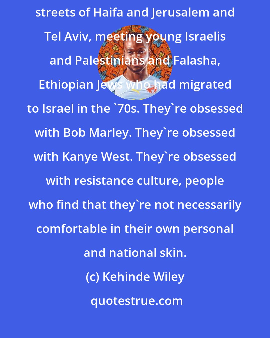 Kehinde Wiley: I was recently in Israel doing my work and casting for models in the streets of Haifa and Jerusalem and Tel Aviv, meeting young Israelis and Palestinians and Falasha, Ethiopian Jews who had migrated to Israel in the '70s. They're obsessed with Bob Marley. They're obsessed with Kanye West. They're obsessed with resistance culture, people who find that they're not necessarily comfortable in their own personal and national skin.