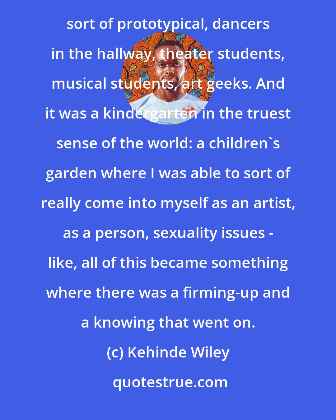 Kehinde Wiley: In high school I went to the Los Angeles County High School for the Arts. And this is like Fame. It's like that sort of prototypical, dancers in the hallway, theater students, musical students, art geeks. And it was a kindergarten in the truest sense of the world: a children's garden where I was able to sort of really come into myself as an artist, as a person, sexuality issues - like, all of this became something where there was a firming-up and a knowing that went on.