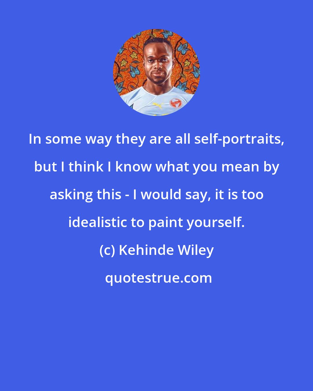 Kehinde Wiley: In some way they are all self-portraits, but I think I know what you mean by asking this - I would say, it is too idealistic to paint yourself.