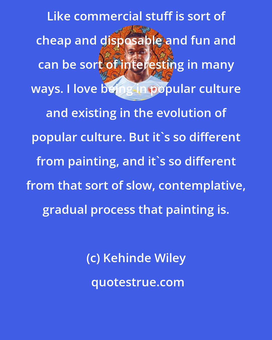 Kehinde Wiley: Like commercial stuff is sort of cheap and disposable and fun and can be sort of interesting in many ways. I love being in popular culture and existing in the evolution of popular culture. But it's so different from painting, and it's so different from that sort of slow, contemplative, gradual process that painting is.