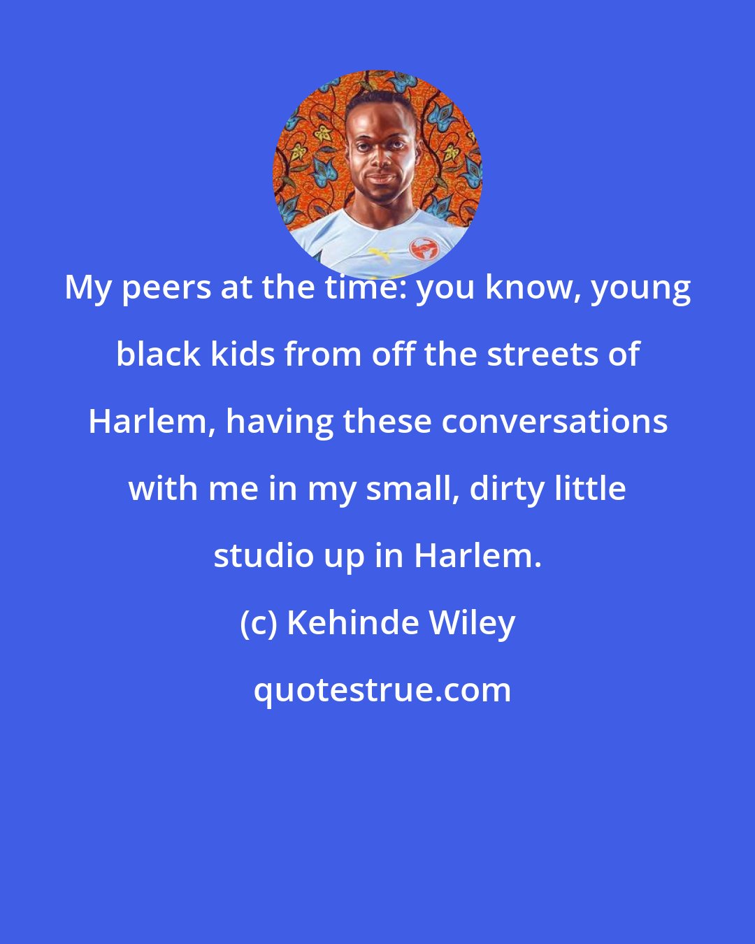 Kehinde Wiley: My peers at the time: you know, young black kids from off the streets of Harlem, having these conversations with me in my small, dirty little studio up in Harlem.