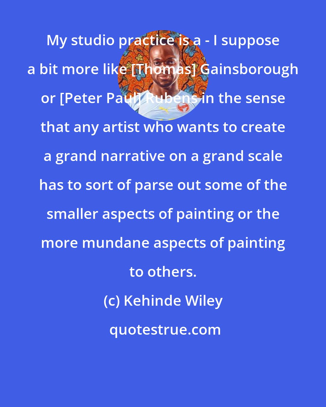 Kehinde Wiley: My studio practice is a - I suppose a bit more like [Thomas] Gainsborough or [Peter Paul] Rubens in the sense that any artist who wants to create a grand narrative on a grand scale has to sort of parse out some of the smaller aspects of painting or the more mundane aspects of painting to others.