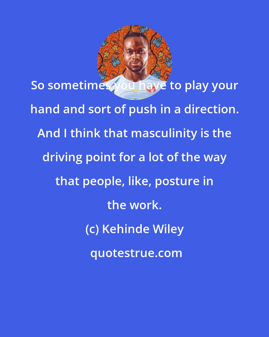 Kehinde Wiley: So sometimes you have to play your hand and sort of push in a direction. And I think that masculinity is the driving point for a lot of the way that people, like, posture in the work.