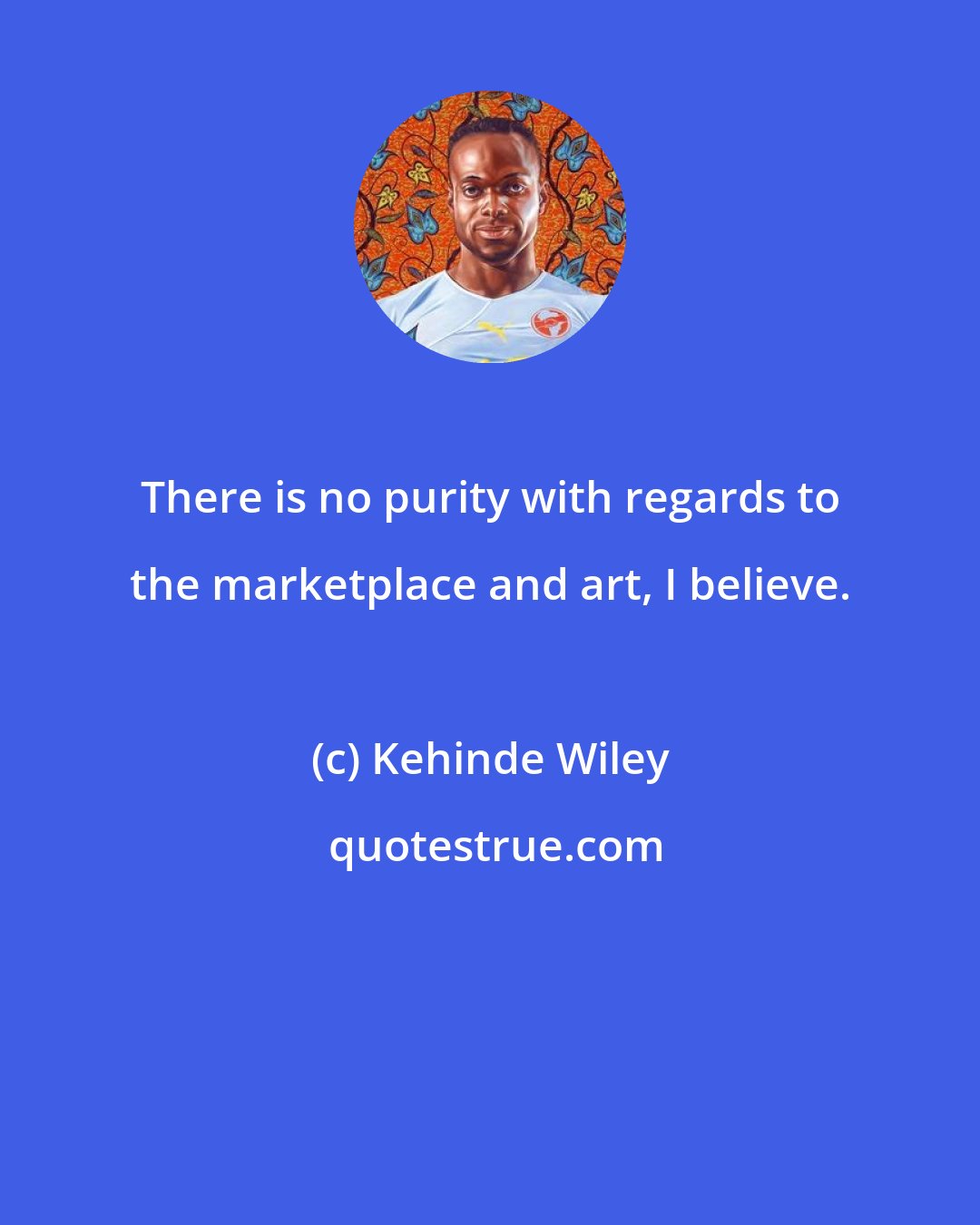 Kehinde Wiley: There is no purity with regards to the marketplace and art, I believe.