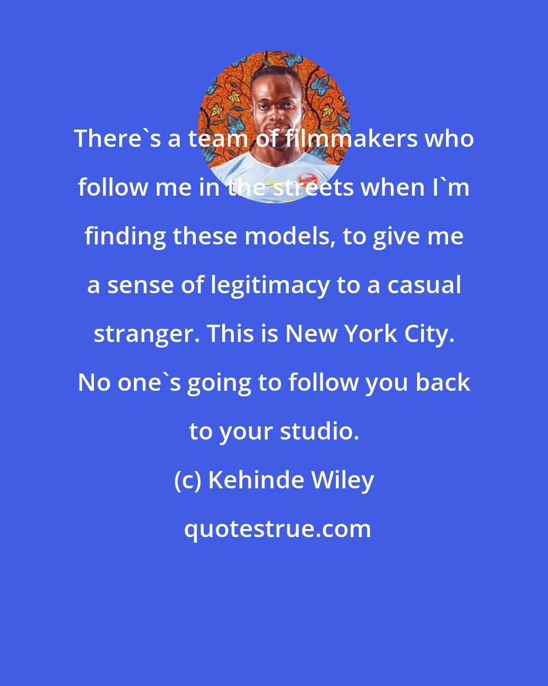 Kehinde Wiley: There's a team of filmmakers who follow me in the streets when I'm finding these models, to give me a sense of legitimacy to a casual stranger. This is New York City. No one's going to follow you back to your studio.