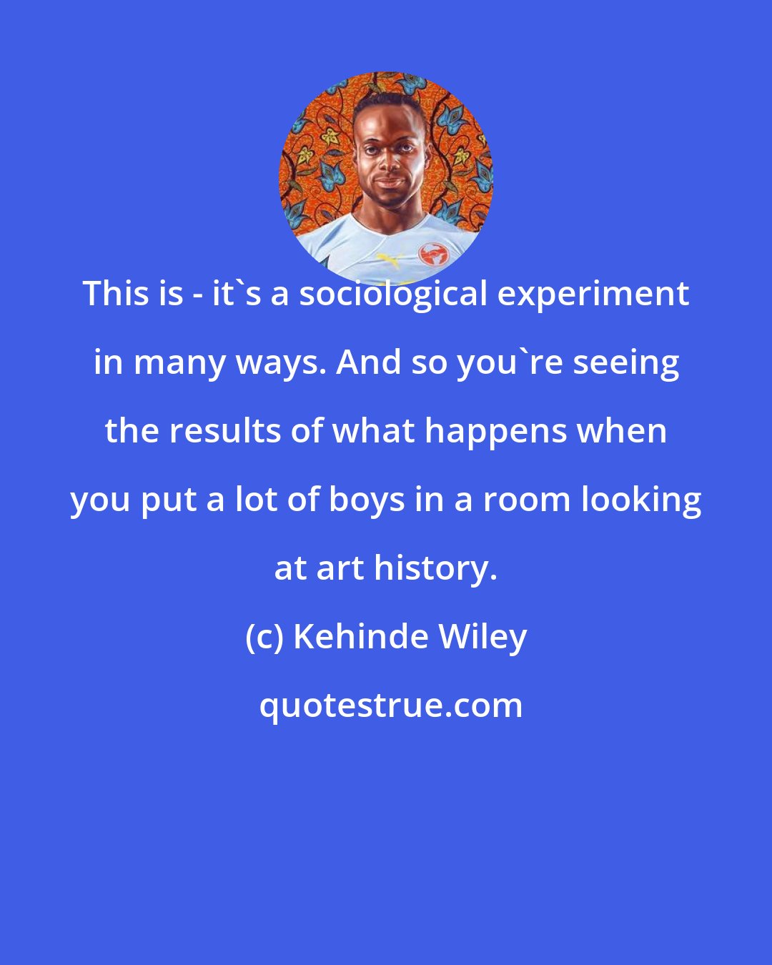 Kehinde Wiley: This is - it's a sociological experiment in many ways. And so you're seeing the results of what happens when you put a lot of boys in a room looking at art history.