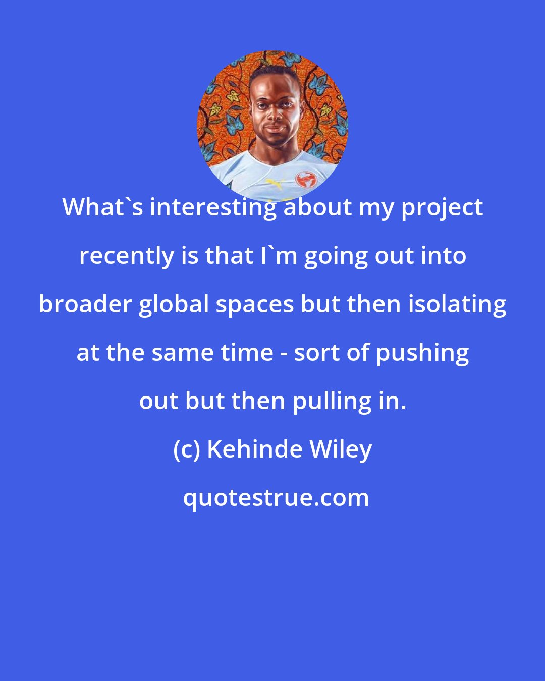 Kehinde Wiley: What's interesting about my project recently is that I'm going out into broader global spaces but then isolating at the same time - sort of pushing out but then pulling in.