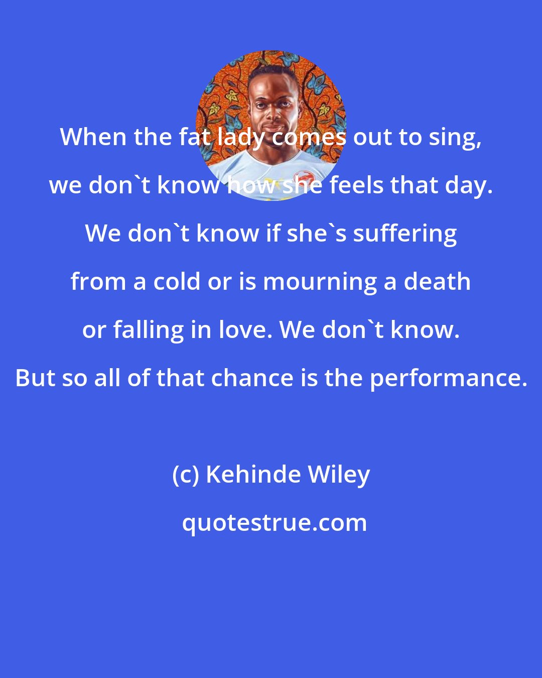 Kehinde Wiley: When the fat lady comes out to sing, we don't know how she feels that day. We don't know if she's suffering from a cold or is mourning a death or falling in love. We don't know. But so all of that chance is the performance.