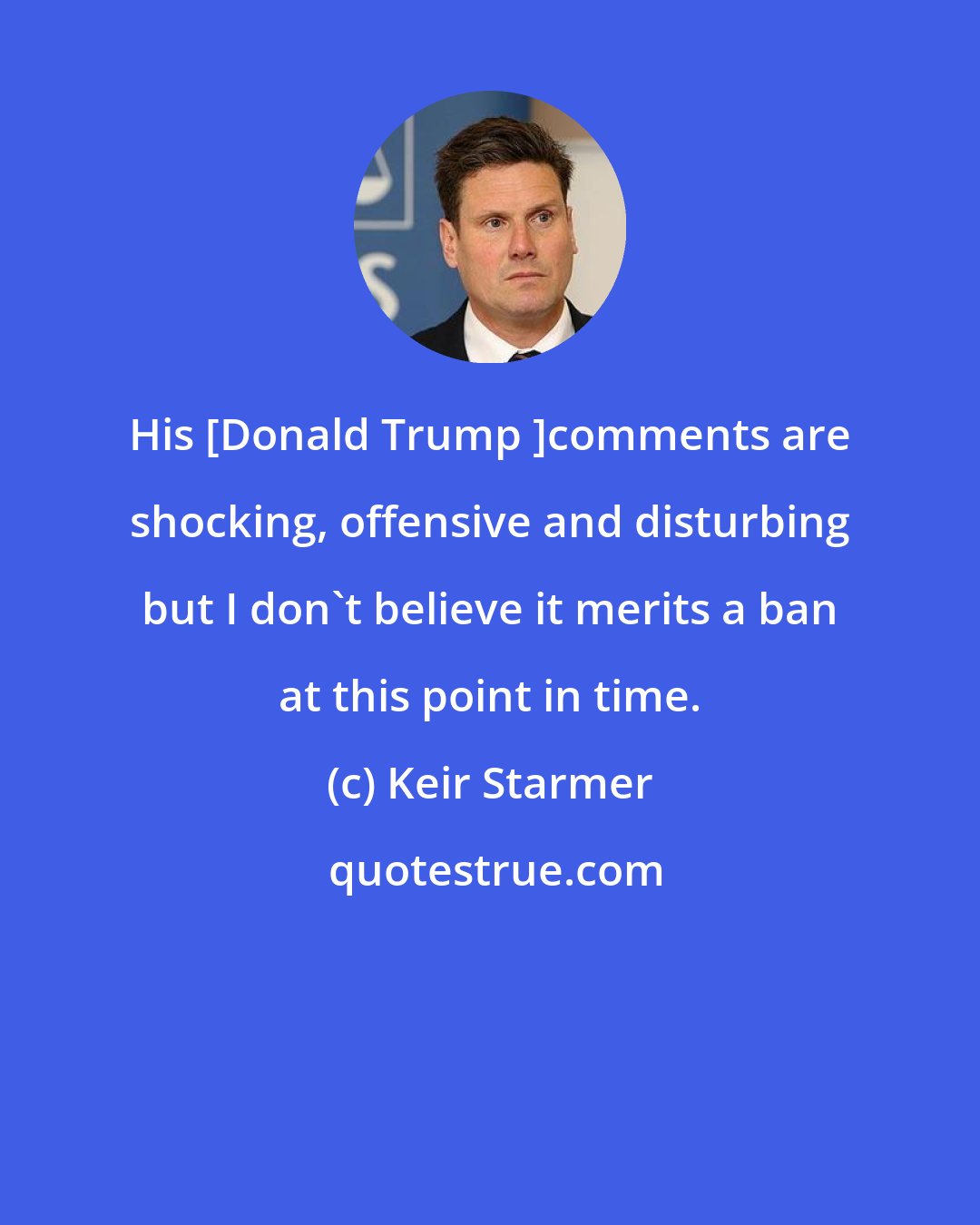 Keir Starmer: His [Donald Trump ]comments are shocking, offensive and disturbing but I don't believe it merits a ban at this point in time.