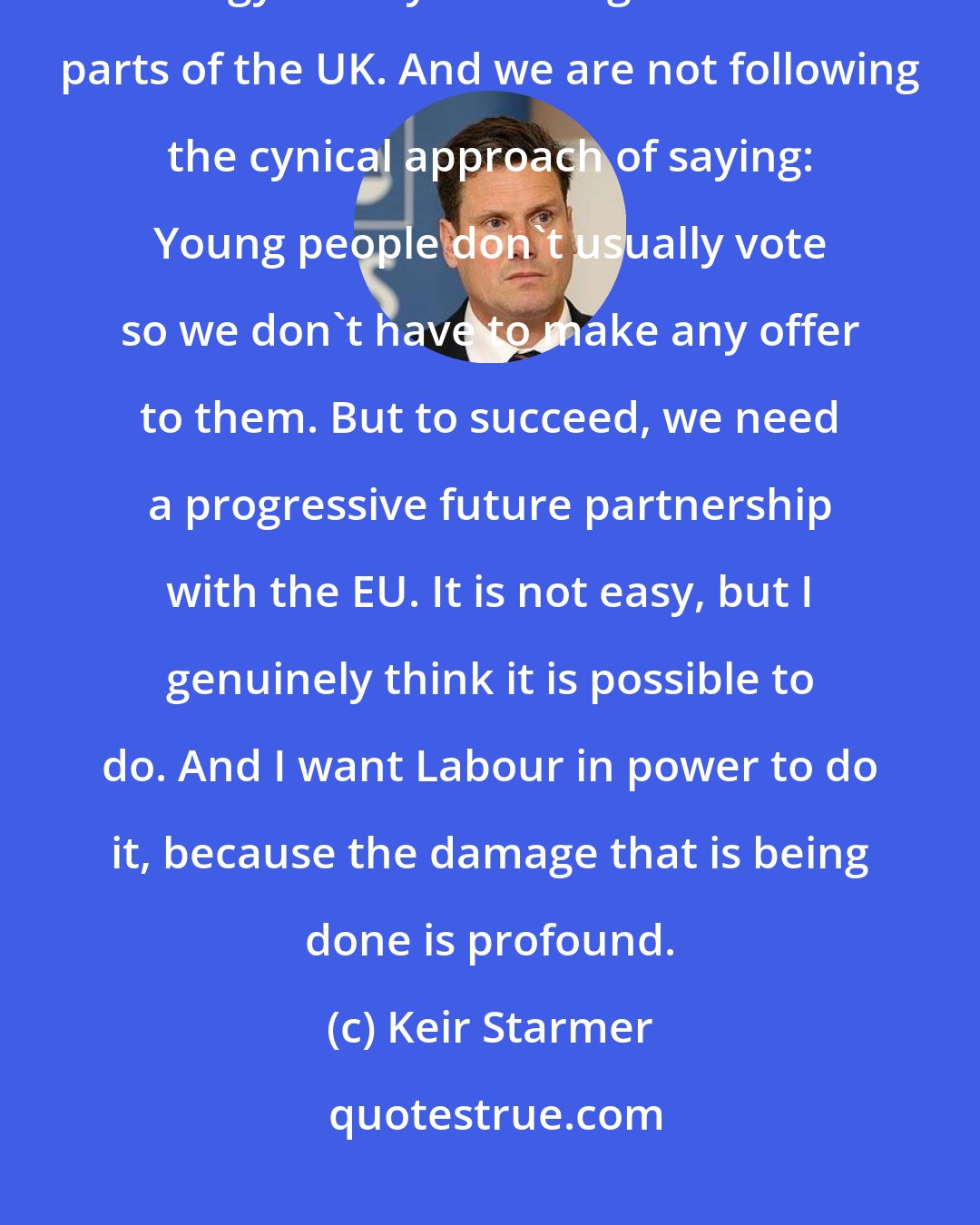 Keir Starmer: Labor party wants to make the economy fairer for everybody with a new industrial strategy and by investing in different parts of the UK. And we are not following the cynical approach of saying: Young people don't usually vote so we don't have to make any offer to them. But to succeed, we need a progressive future partnership with the EU. It is not easy, but I genuinely think it is possible to do. And I want Labour in power to do it, because the damage that is being done is profound.