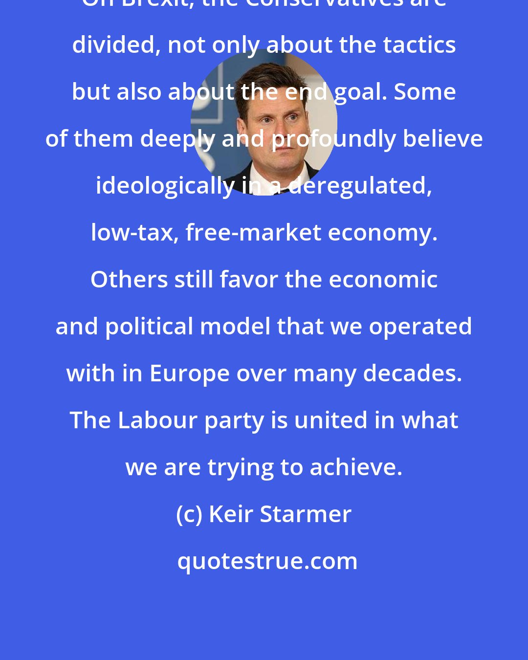 Keir Starmer: On Brexit, the Conservatives are divided, not only about the tactics but also about the end goal. Some of them deeply and profoundly believe ideologically in a deregulated, low-tax, free-market economy. Others still favor the economic and political model that we operated with in Europe over many decades. The Labour party is united in what we are trying to achieve.