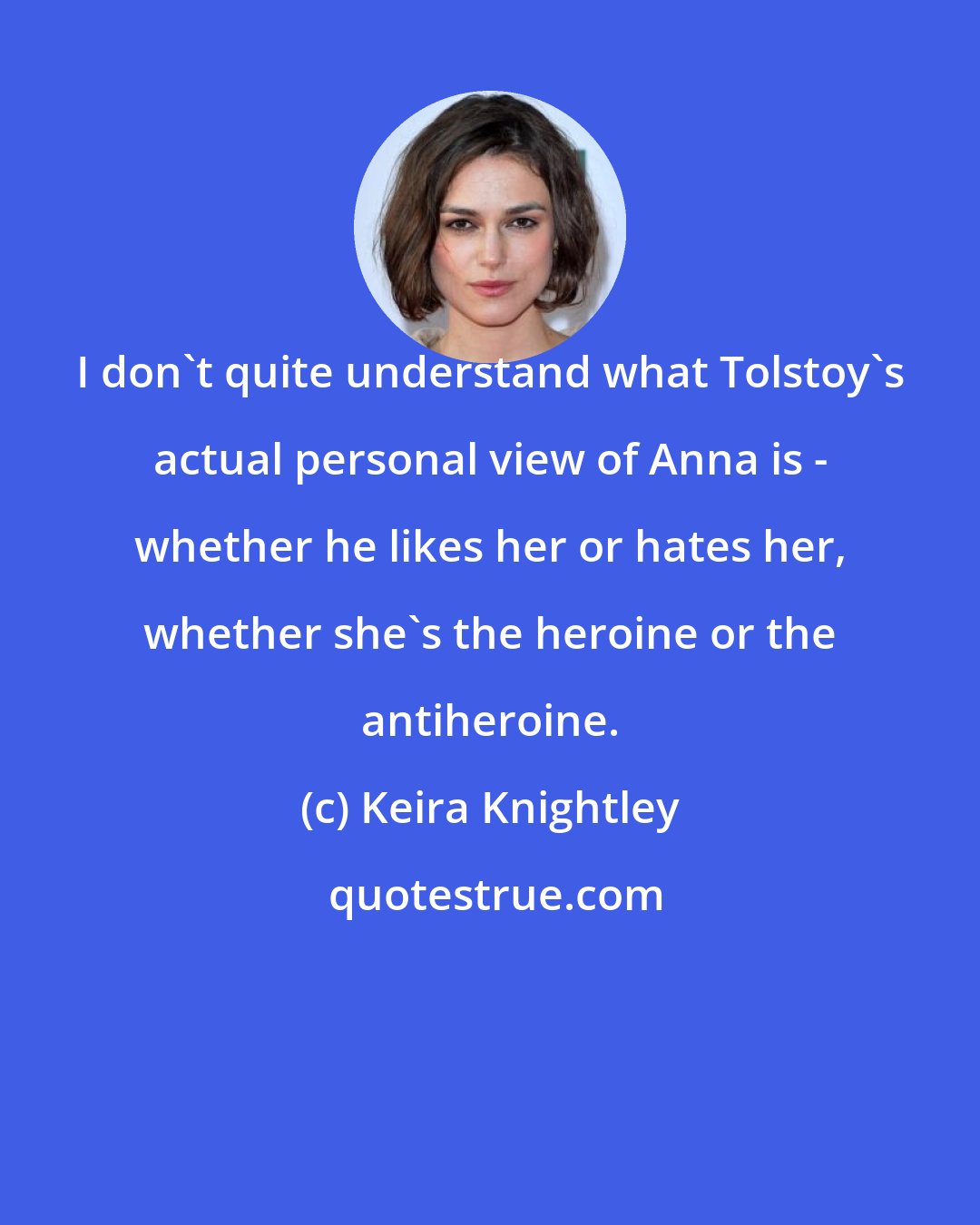 Keira Knightley: I don't quite understand what Tolstoy's actual personal view of Anna is - whether he likes her or hates her, whether she's the heroine or the antiheroine.