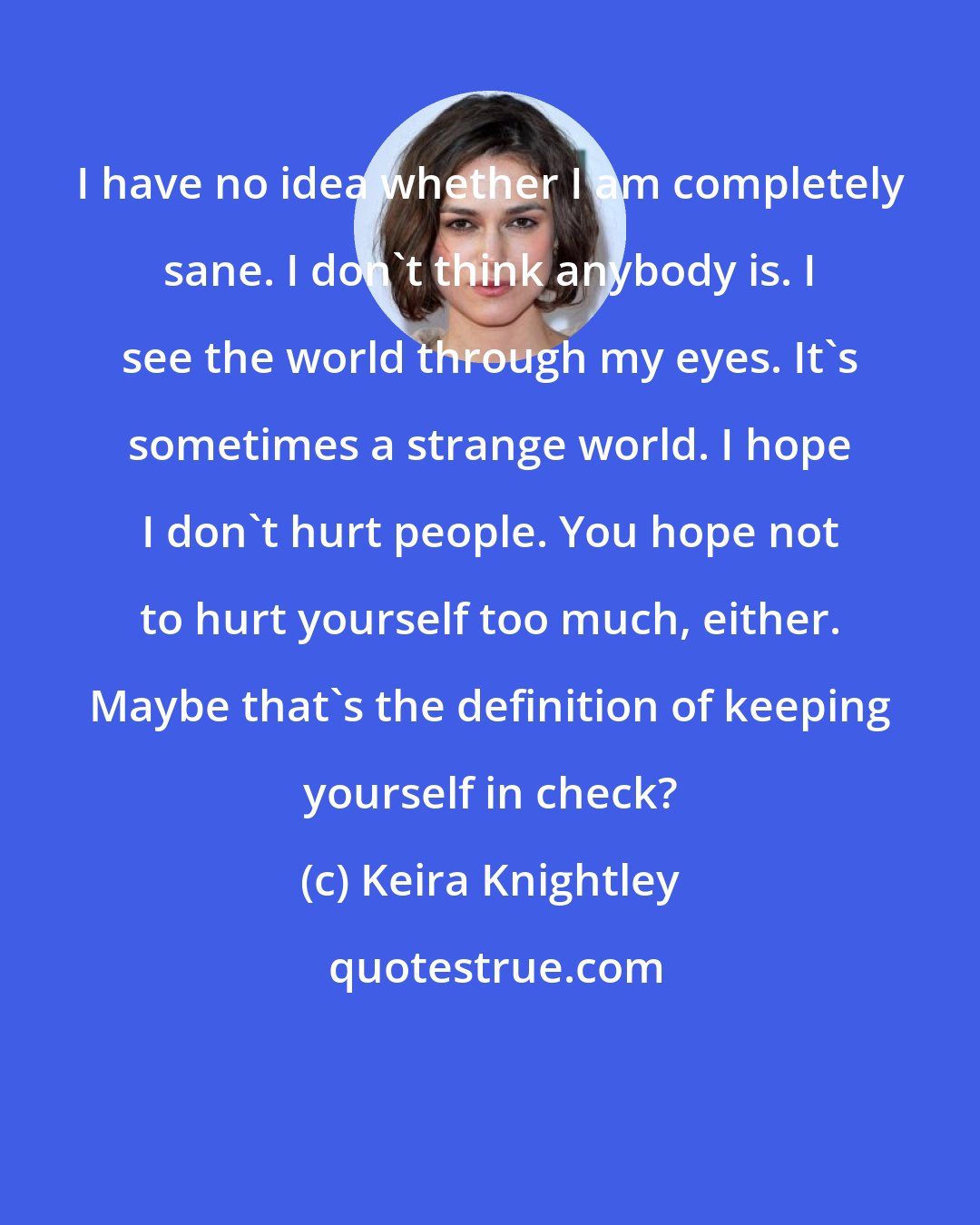 Keira Knightley: I have no idea whether I am completely sane. I don't think anybody is. I see the world through my eyes. It's sometimes a strange world. I hope I don't hurt people. You hope not to hurt yourself too much, either. Maybe that's the definition of keeping yourself in check?