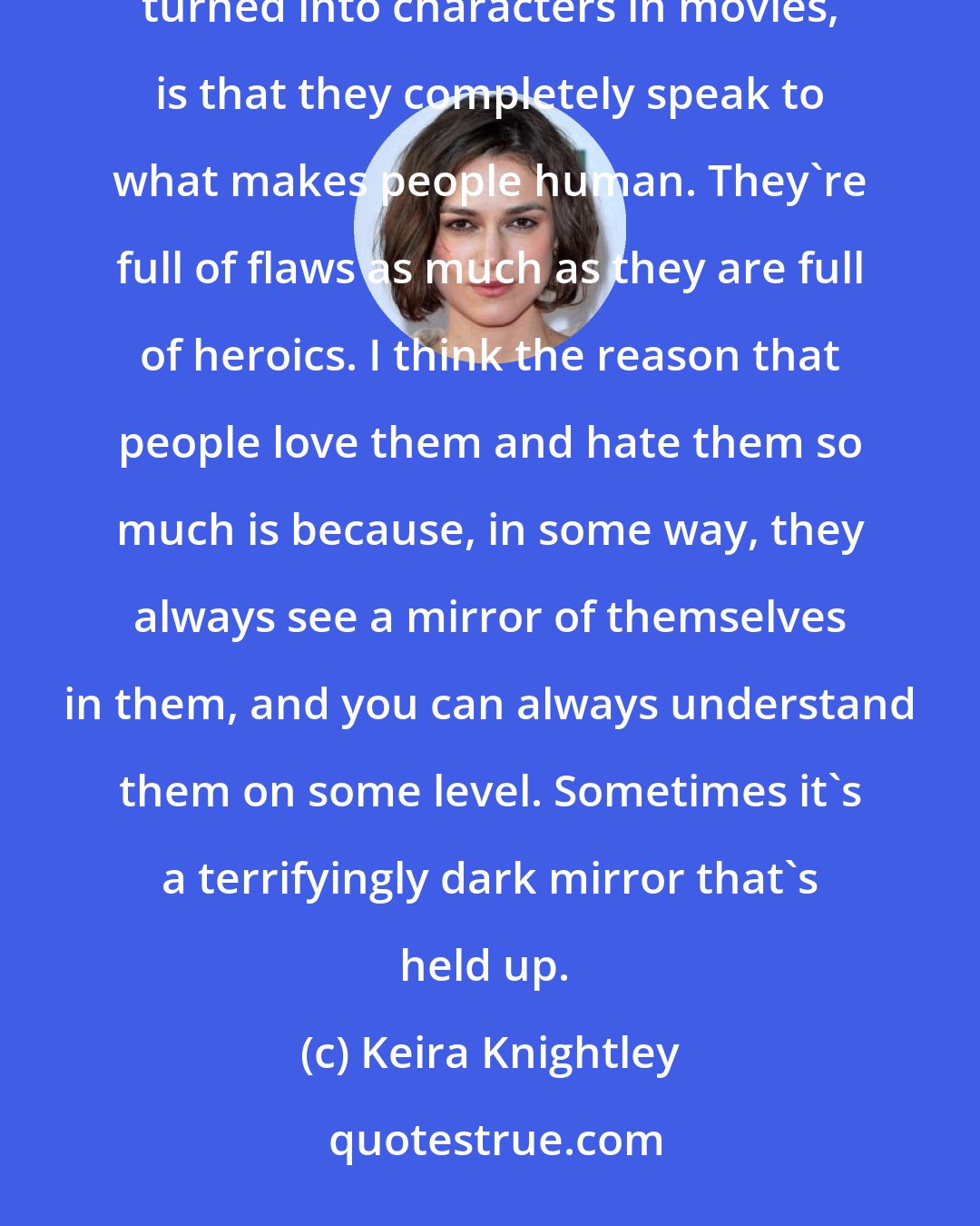 Keira Knightley: The thing about great fictional characters from literature, and the reason that they're constantly turned into characters in movies, is that they completely speak to what makes people human. They're full of flaws as much as they are full of heroics. I think the reason that people love them and hate them so much is because, in some way, they always see a mirror of themselves in them, and you can always understand them on some level. Sometimes it's a terrifyingly dark mirror that's held up. 