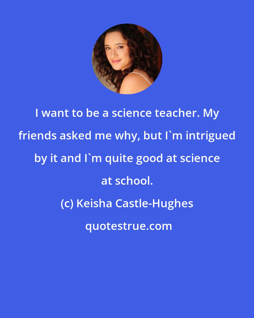 Keisha Castle-Hughes: I want to be a science teacher. My friends asked me why, but I'm intrigued by it and I'm quite good at science at school.