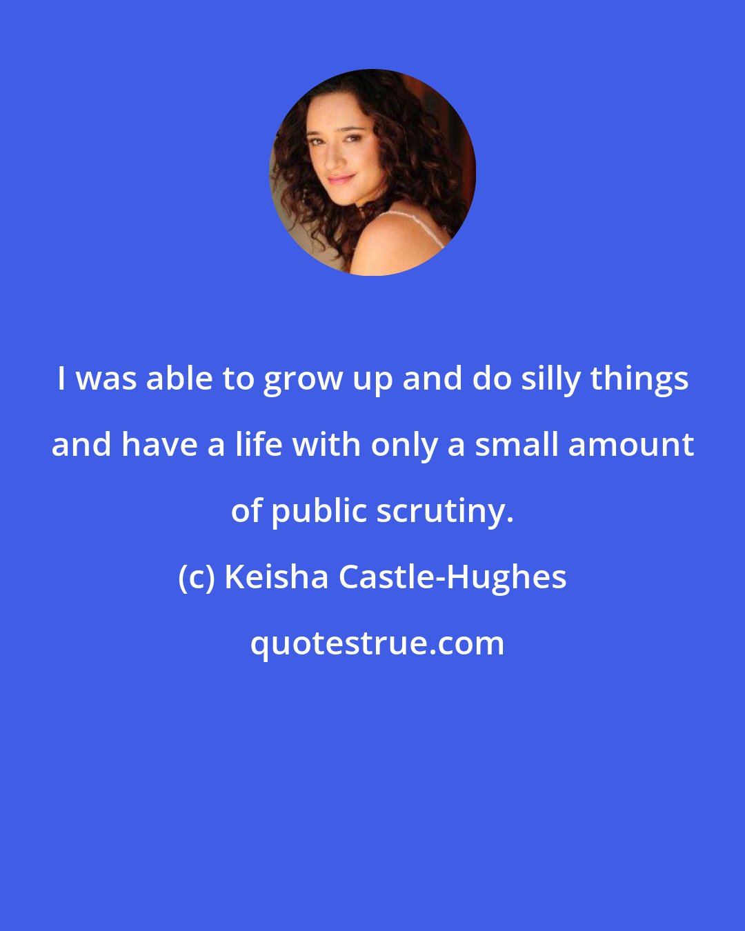 Keisha Castle-Hughes: I was able to grow up and do silly things and have a life with only a small amount of public scrutiny.