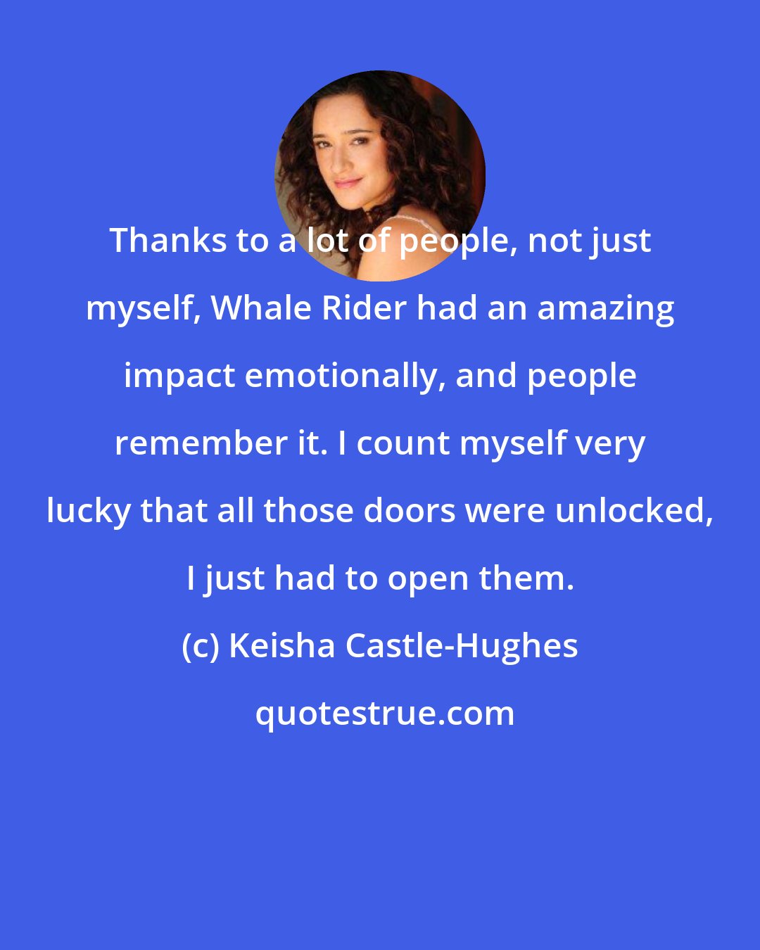 Keisha Castle-Hughes: Thanks to a lot of people, not just myself, Whale Rider had an amazing impact emotionally, and people remember it. I count myself very lucky that all those doors were unlocked, I just had to open them.