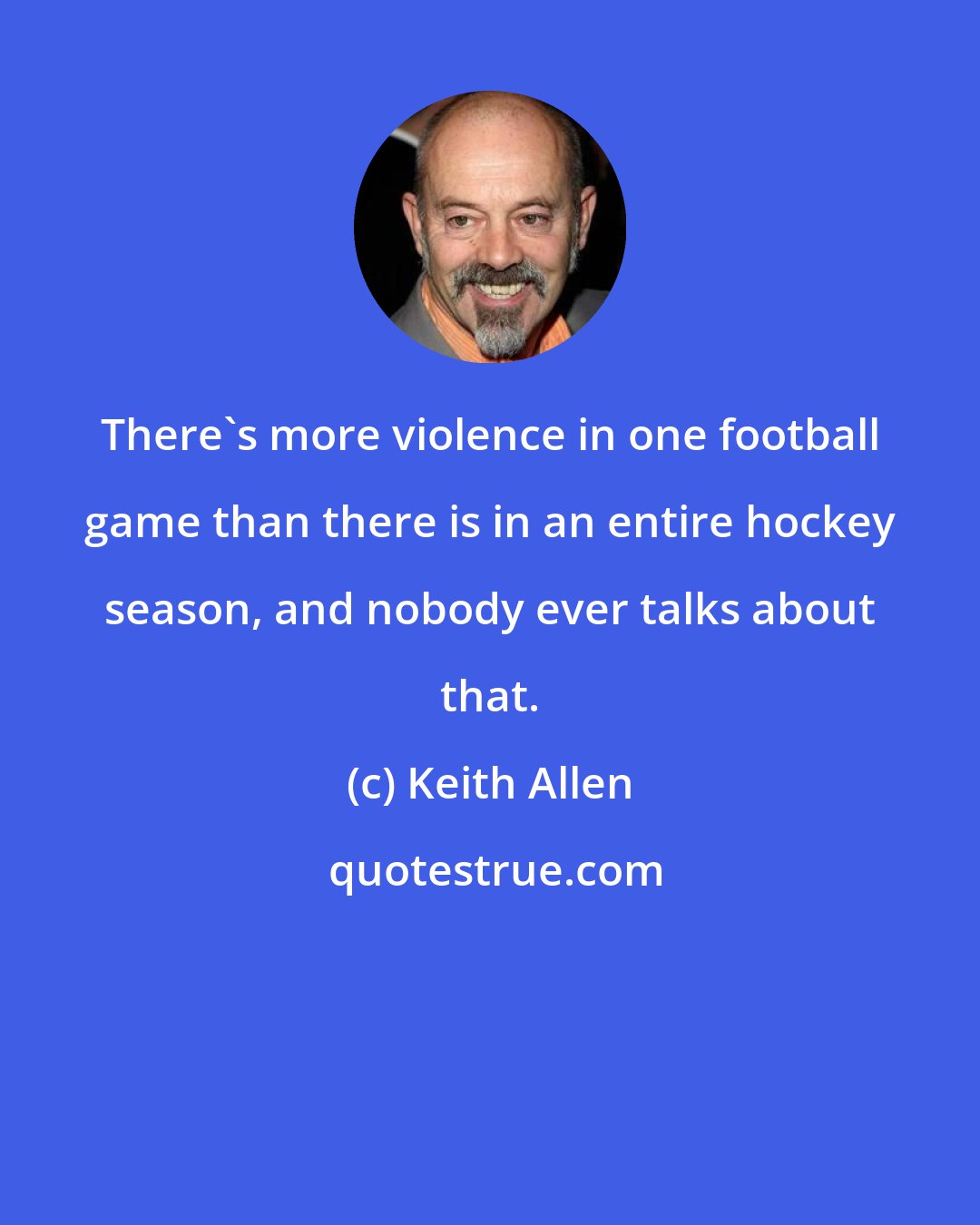 Keith Allen: There's more violence in one football game than there is in an entire hockey season, and nobody ever talks about that.