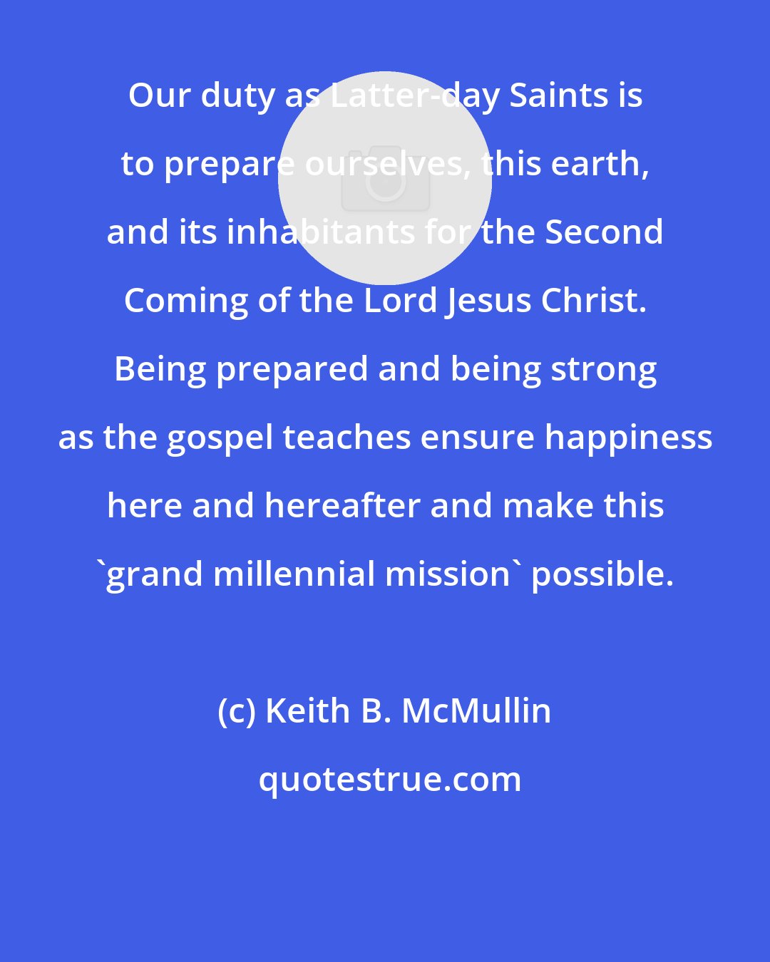 Keith B. McMullin: Our duty as Latter-day Saints is to prepare ourselves, this earth, and its inhabitants for the Second Coming of the Lord Jesus Christ. Being prepared and being strong as the gospel teaches ensure happiness here and hereafter and make this 'grand millennial mission' possible.