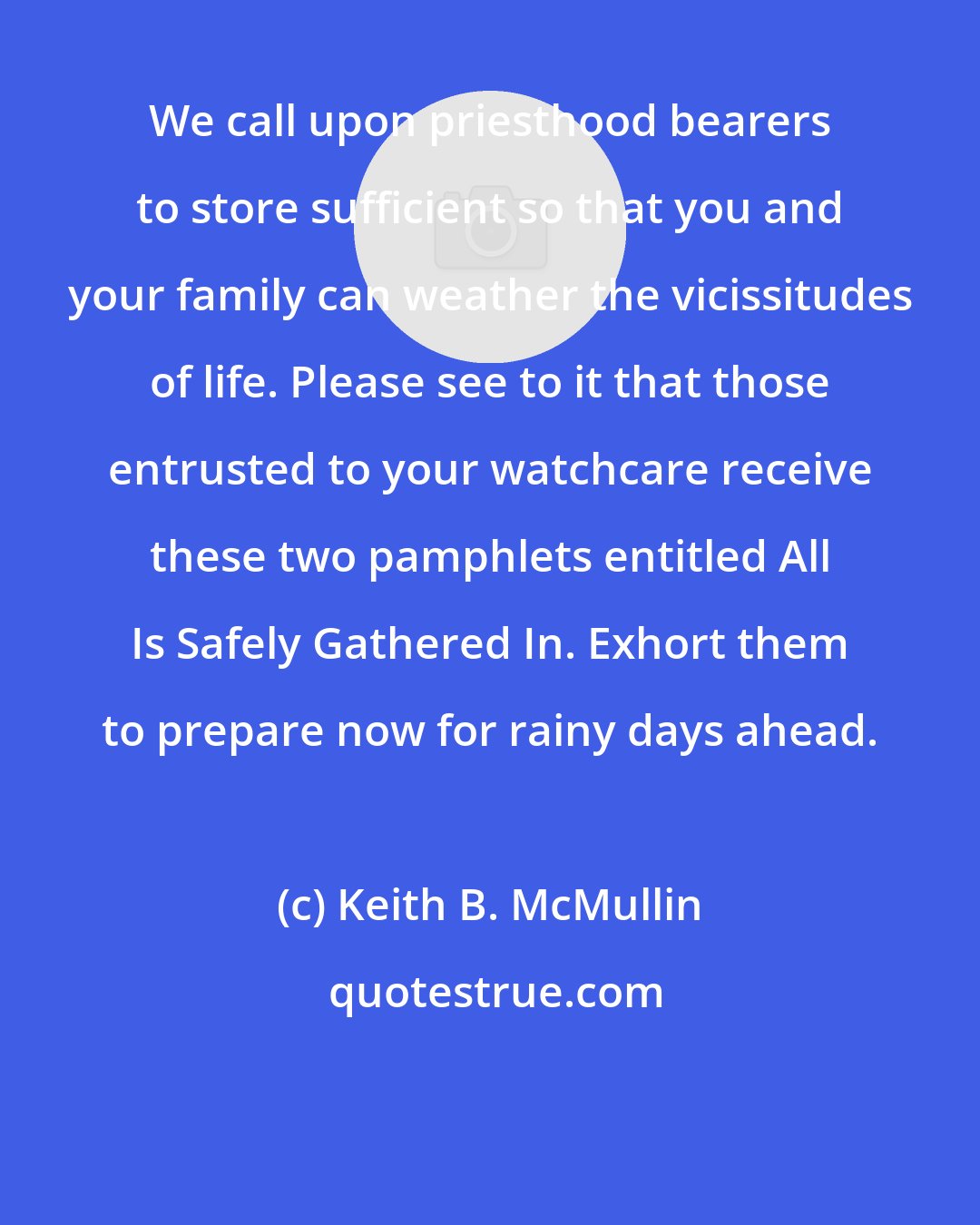 Keith B. McMullin: We call upon priesthood bearers to store sufficient so that you and your family can weather the vicissitudes of life. Please see to it that those entrusted to your watchcare receive these two pamphlets entitled All Is Safely Gathered In. Exhort them to prepare now for rainy days ahead.