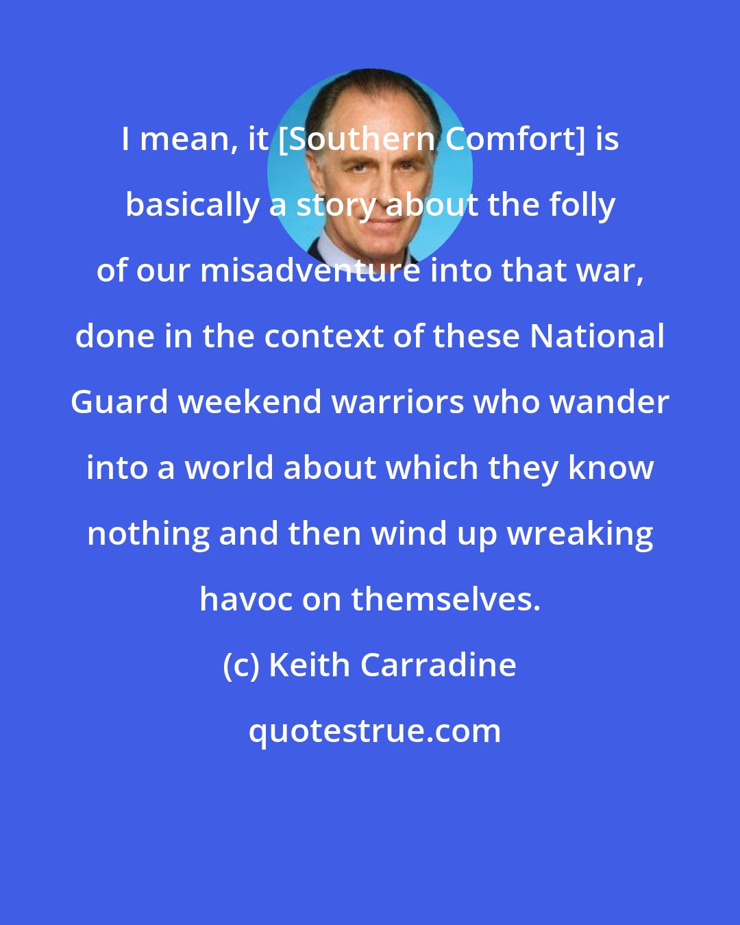 Keith Carradine: I mean, it [Southern Comfort] is basically a story about the folly of our misadventure into that war, done in the context of these National Guard weekend warriors who wander into a world about which they know nothing and then wind up wreaking havoc on themselves.