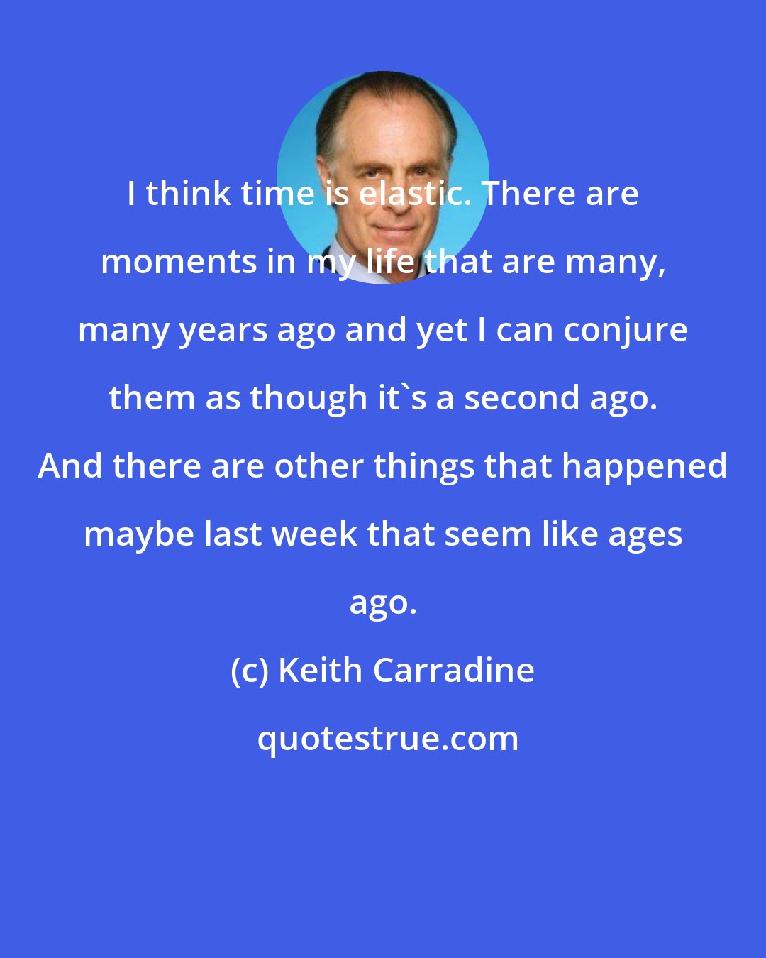 Keith Carradine: I think time is elastic. There are moments in my life that are many, many years ago and yet I can conjure them as though it's a second ago. And there are other things that happened maybe last week that seem like ages ago.