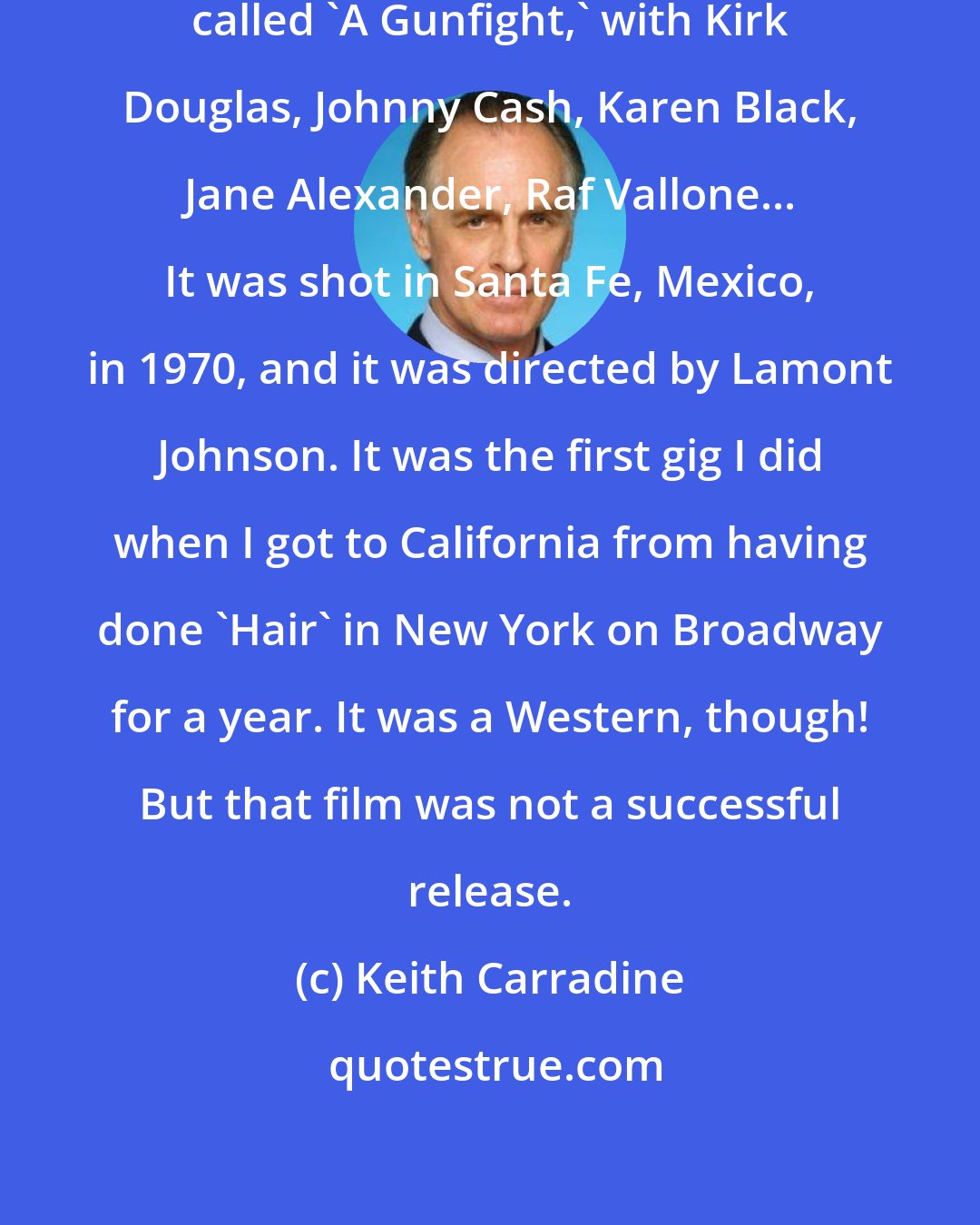 Keith Carradine: My first feature film was a movie called 'A Gunfight,' with Kirk Douglas, Johnny Cash, Karen Black, Jane Alexander, Raf Vallone... It was shot in Santa Fe, Mexico, in 1970, and it was directed by Lamont Johnson. It was the first gig I did when I got to California from having done 'Hair' in New York on Broadway for a year. It was a Western, though! But that film was not a successful release.