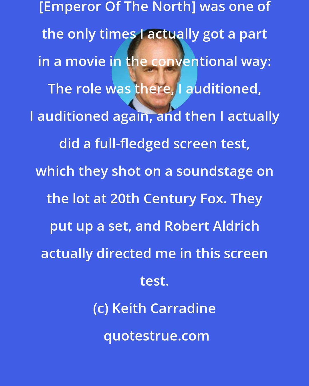 Keith Carradine: That was Robert Aldrich. And that [Emperor Of The North] was one of the only times I actually got a part in a movie in the conventional way: The role was there, I auditioned, I auditioned again, and then I actually did a full-fledged screen test, which they shot on a soundstage on the lot at 20th Century Fox. They put up a set, and Robert Aldrich actually directed me in this screen test.