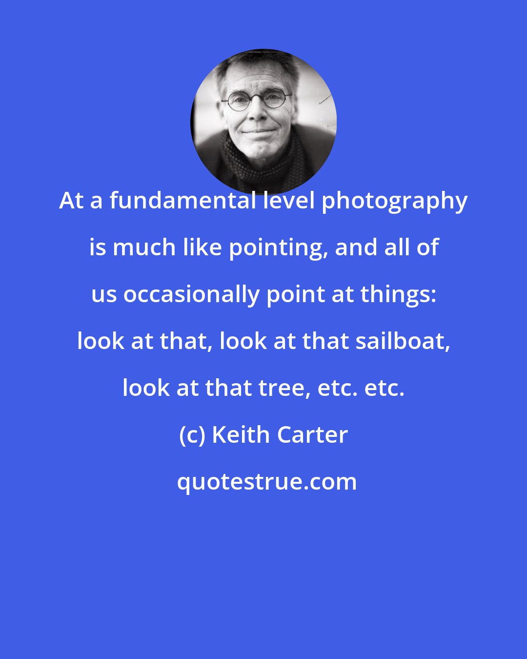 Keith Carter: At a fundamental level photography is much like pointing, and all of us occasionally point at things: look at that, look at that sailboat, look at that tree, etc. etc.