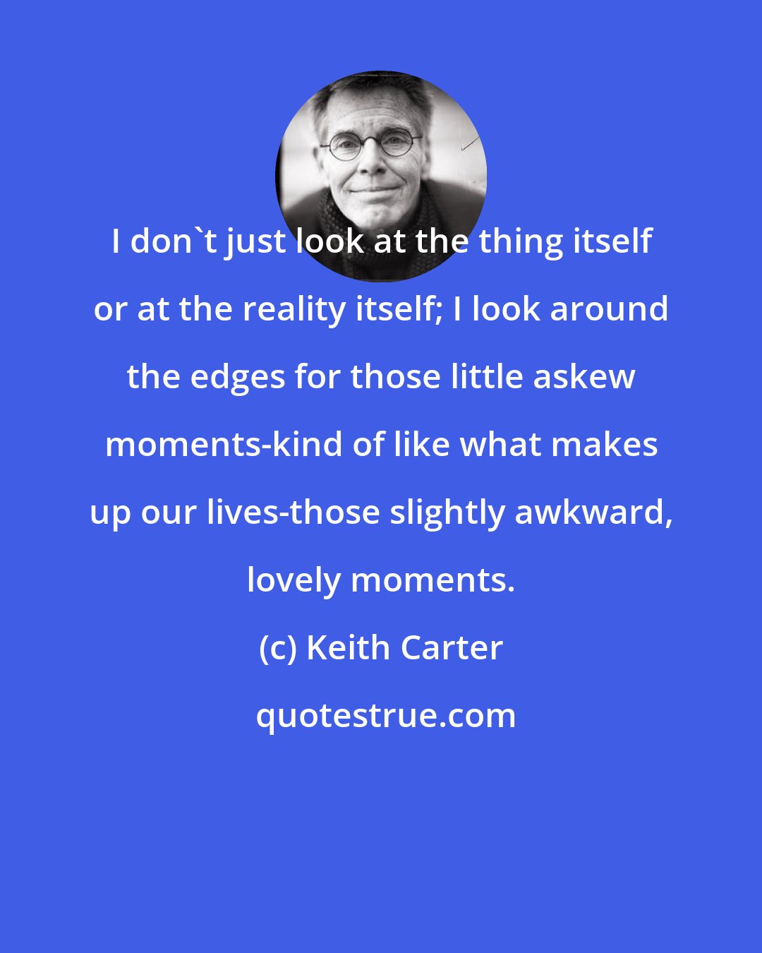 Keith Carter: I don't just look at the thing itself or at the reality itself; I look around the edges for those little askew moments-kind of like what makes up our lives-those slightly awkward, lovely moments.