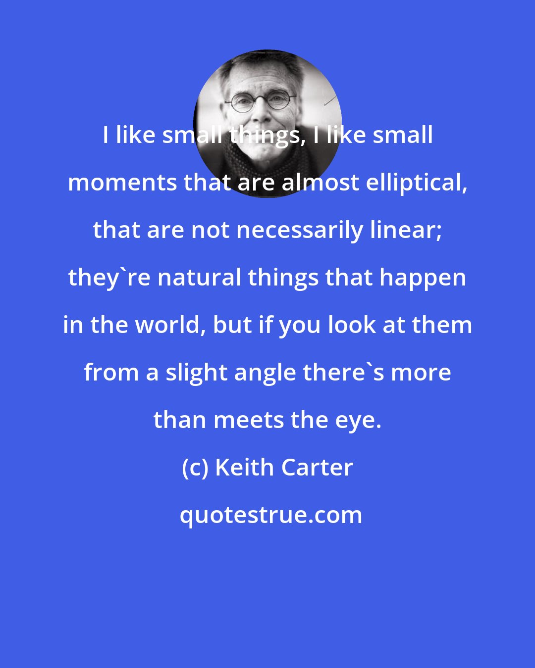 Keith Carter: I like small things, I like small moments that are almost elliptical, that are not necessarily linear; they're natural things that happen in the world, but if you look at them from a slight angle there's more than meets the eye.