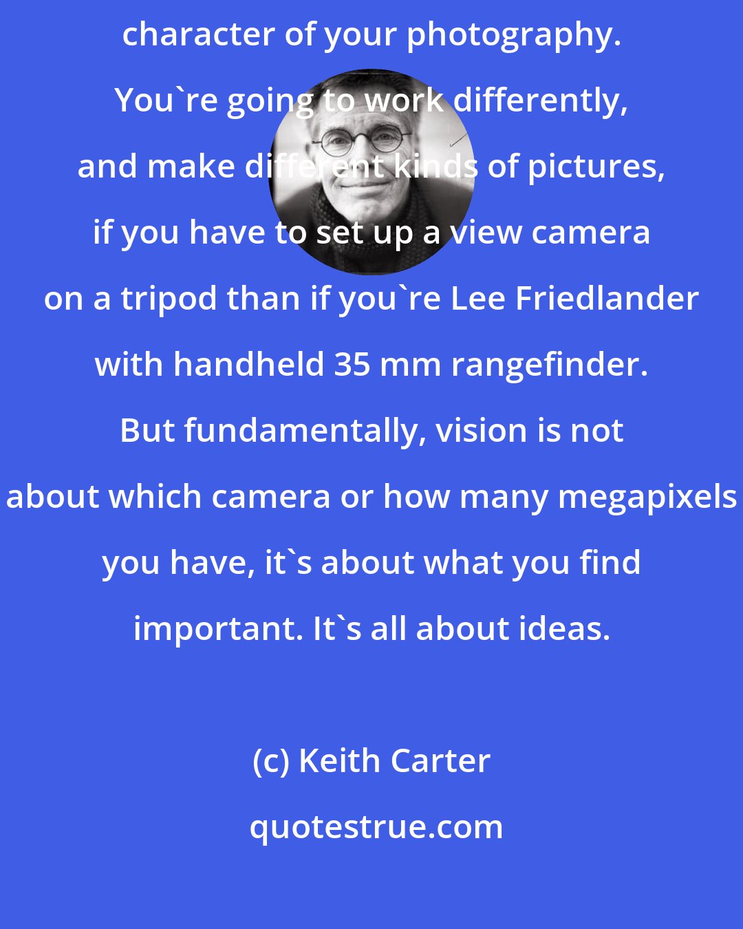 Keith Carter: I think the equipment you use has a real, visible influence on the character of your photography. You're going to work differently, and make different kinds of pictures, if you have to set up a view camera on a tripod than if you're Lee Friedlander with handheld 35 mm rangefinder. But fundamentally, vision is not about which camera or how many megapixels you have, it's about what you find important. It's all about ideas.