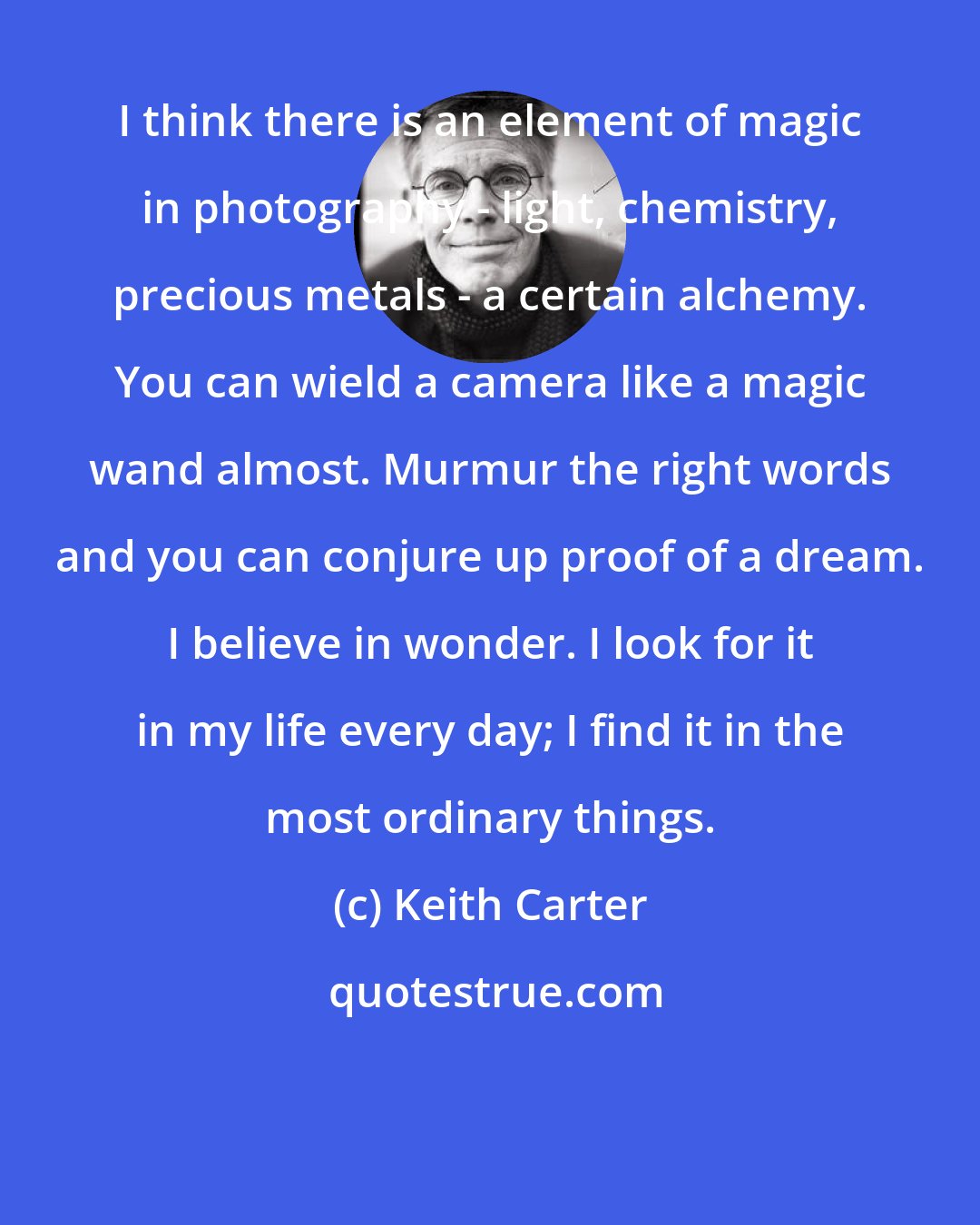 Keith Carter: I think there is an element of magic in photography - light, chemistry, precious metals - a certain alchemy. You can wield a camera like a magic wand almost. Murmur the right words and you can conjure up proof of a dream. I believe in wonder. I look for it in my life every day; I find it in the most ordinary things.