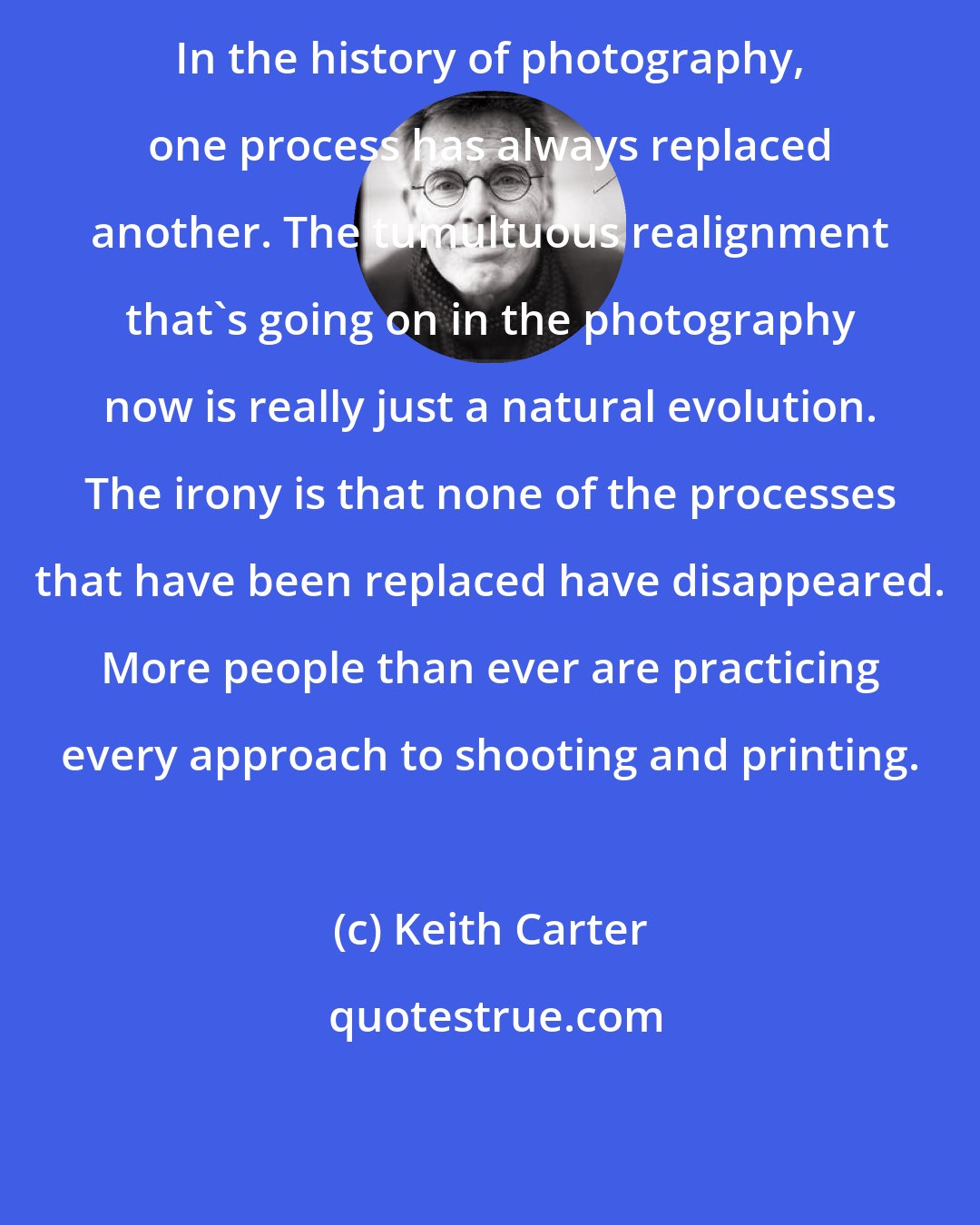 Keith Carter: In the history of photography, one process has always replaced another. The tumultuous realignment that's going on in the photography now is really just a natural evolution. The irony is that none of the processes that have been replaced have disappeared. More people than ever are practicing every approach to shooting and printing.