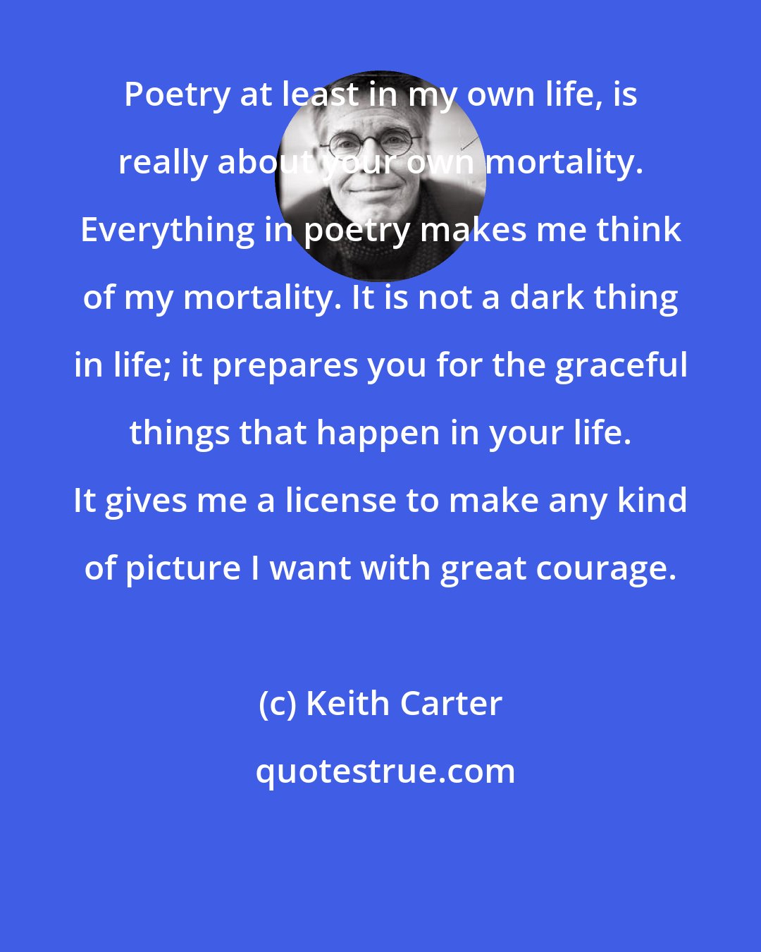 Keith Carter: Poetry at least in my own life, is really about your own mortality. Everything in poetry makes me think of my mortality. It is not a dark thing in life; it prepares you for the graceful things that happen in your life. It gives me a license to make any kind of picture I want with great courage.