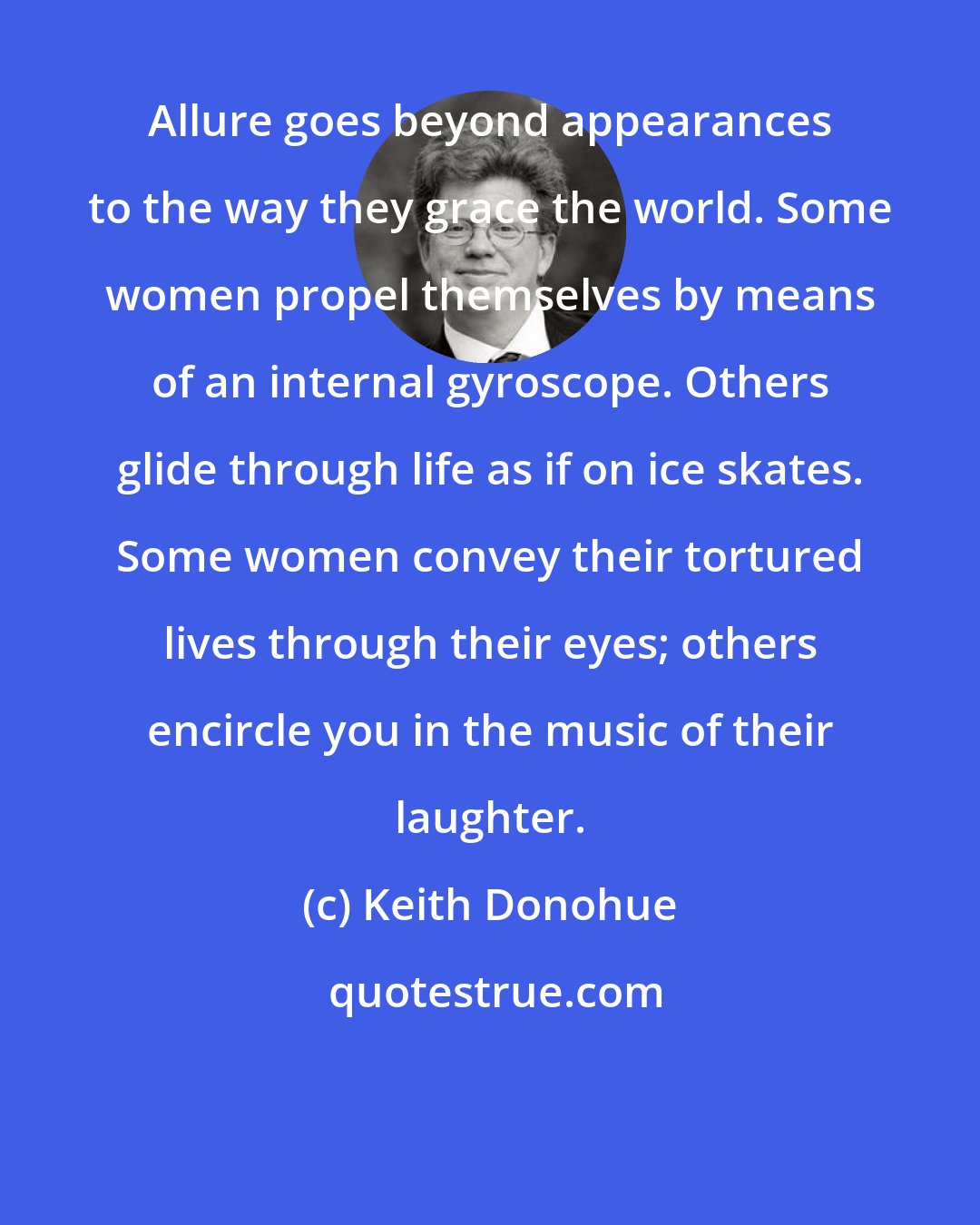 Keith Donohue: Allure goes beyond appearances to the way they grace the world. Some women propel themselves by means of an internal gyroscope. Others glide through life as if on ice skates. Some women convey their tortured lives through their eyes; others encircle you in the music of their laughter.