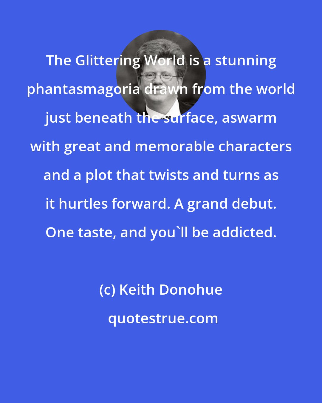 Keith Donohue: The Glittering World is a stunning phantasmagoria drawn from the world just beneath the surface, aswarm with great and memorable characters and a plot that twists and turns as it hurtles forward. A grand debut. One taste, and you'll be addicted.