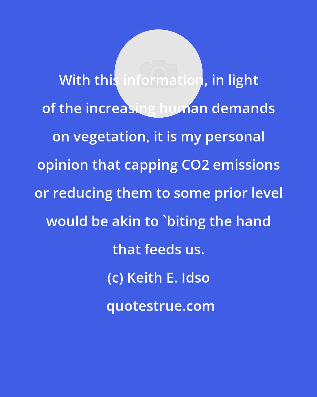 Keith E. Idso: With this information, in light of the increasing human demands on vegetation, it is my personal opinion that capping CO2 emissions or reducing them to some prior level would be akin to 'biting the hand that feeds us.