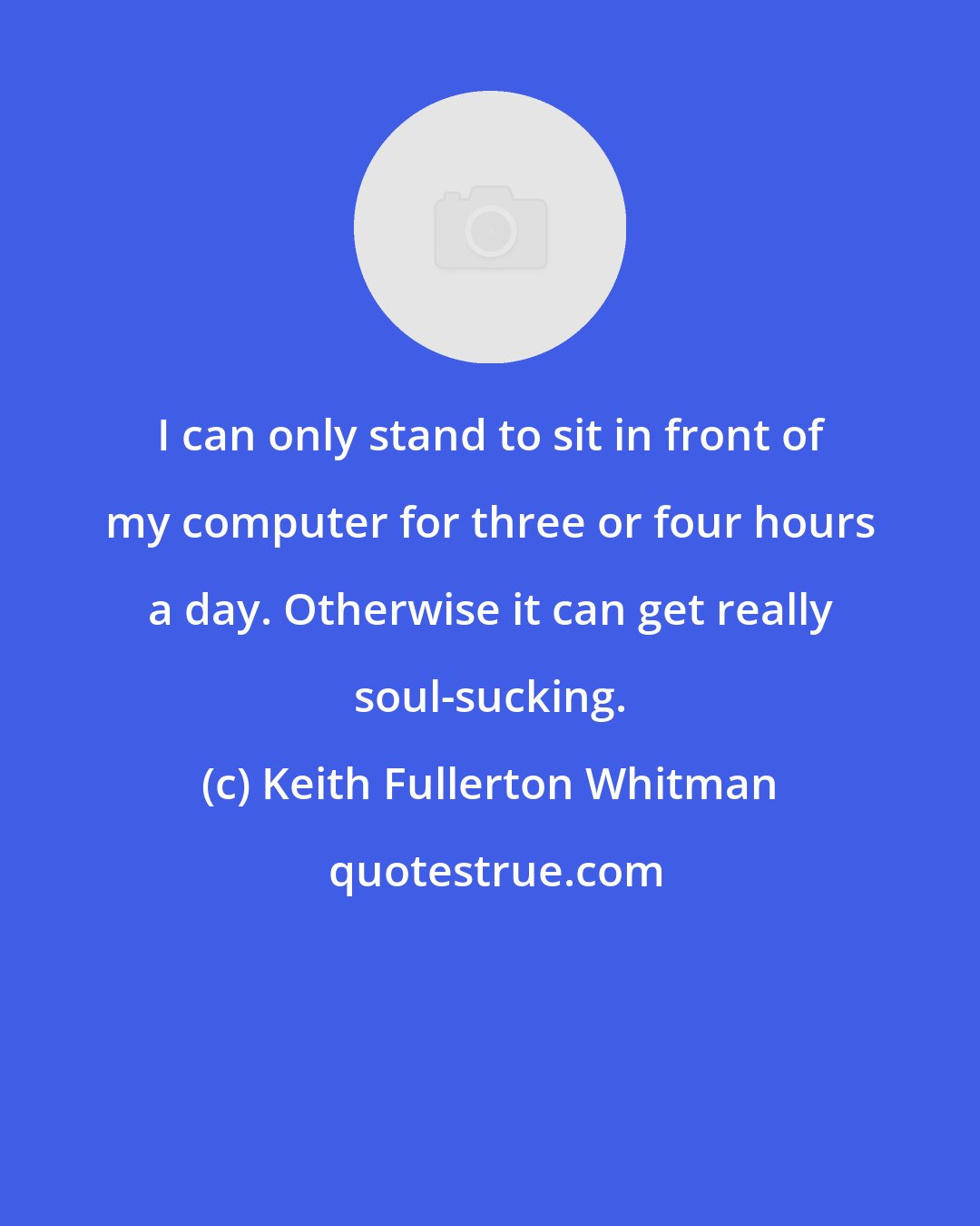 Keith Fullerton Whitman: I can only stand to sit in front of my computer for three or four hours a day. Otherwise it can get really soul-sucking.