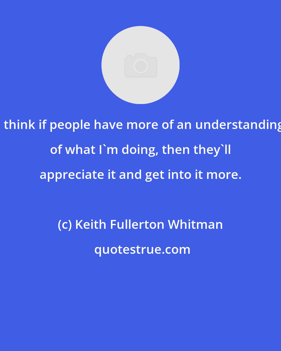 Keith Fullerton Whitman: I think if people have more of an understanding of what I'm doing, then they'll appreciate it and get into it more.