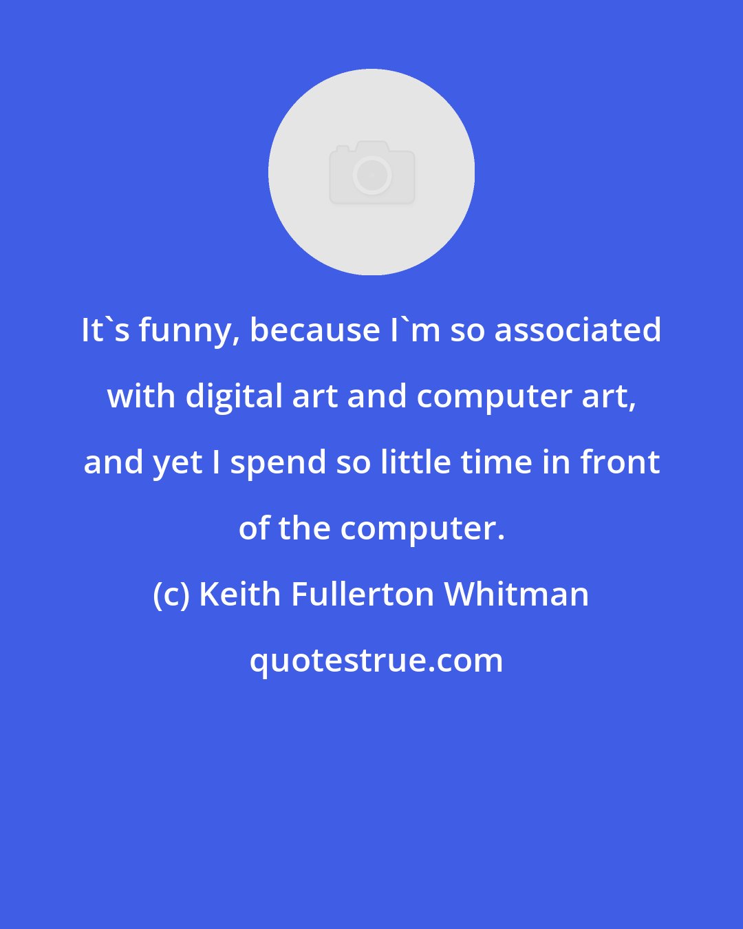 Keith Fullerton Whitman: It's funny, because I'm so associated with digital art and computer art, and yet I spend so little time in front of the computer.