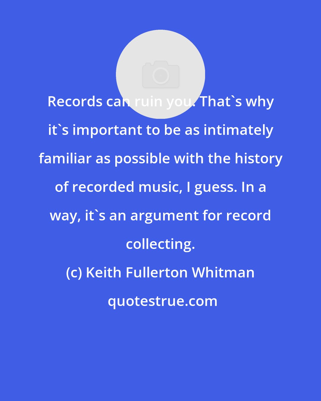 Keith Fullerton Whitman: Records can ruin you. That's why it's important to be as intimately familiar as possible with the history of recorded music, I guess. In a way, it's an argument for record collecting.