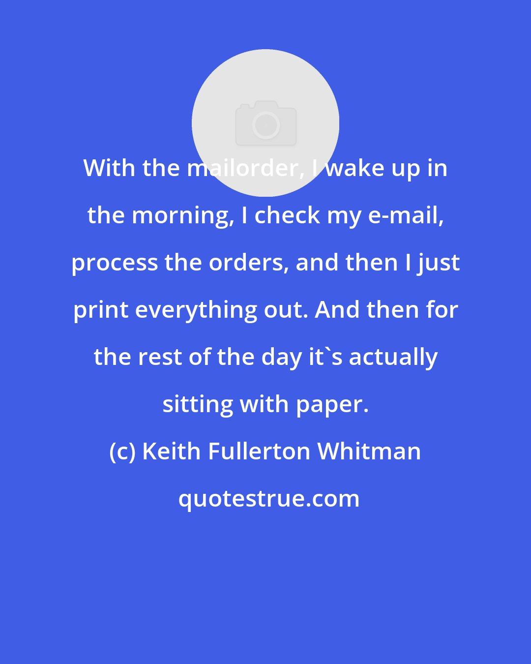 Keith Fullerton Whitman: With the mailorder, I wake up in the morning, I check my e-mail, process the orders, and then I just print everything out. And then for the rest of the day it's actually sitting with paper.