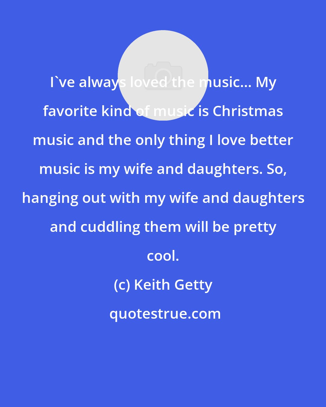 Keith Getty: I've always loved the music... My favorite kind of music is Christmas music and the only thing I love better music is my wife and daughters. So, hanging out with my wife and daughters and cuddling them will be pretty cool.