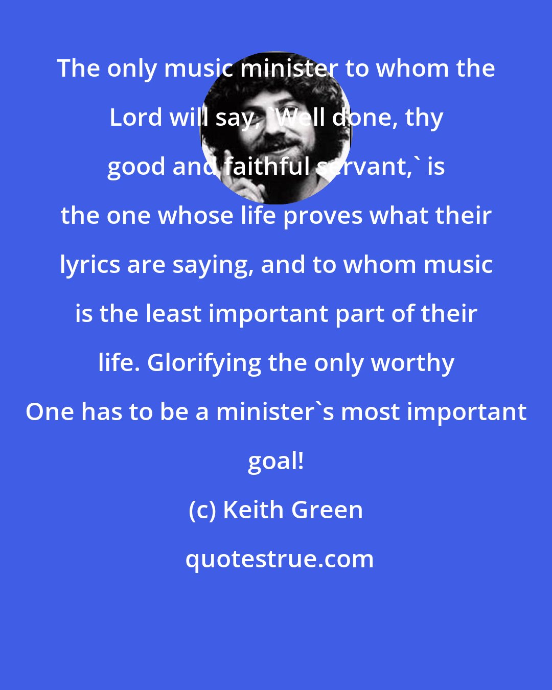 Keith Green: The only music minister to whom the Lord will say, 'Well done, thy good and faithful servant,' is the one whose life proves what their lyrics are saying, and to whom music is the least important part of their life. Glorifying the only worthy One has to be a minister's most important goal!